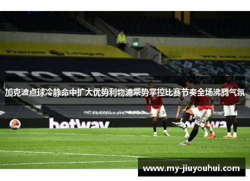 加克波点球冷静命中扩大优势利物浦乘势掌控比赛节奏全场沸腾气氛