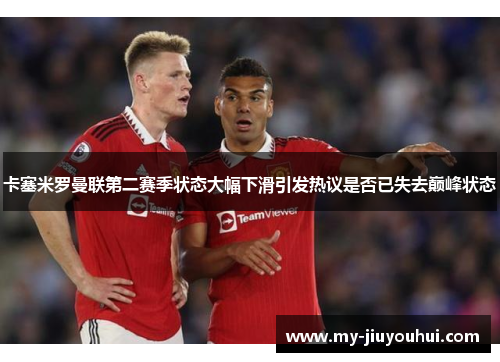 卡塞米罗曼联第二赛季状态大幅下滑引发热议是否已失去巅峰状态